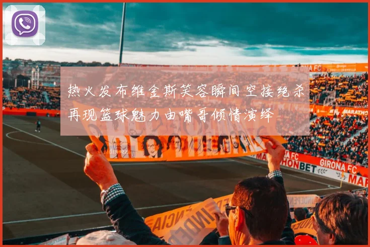 热火发布维金斯笑容瞬间空接绝杀再现篮球魅力由嘴哥倾情演绎