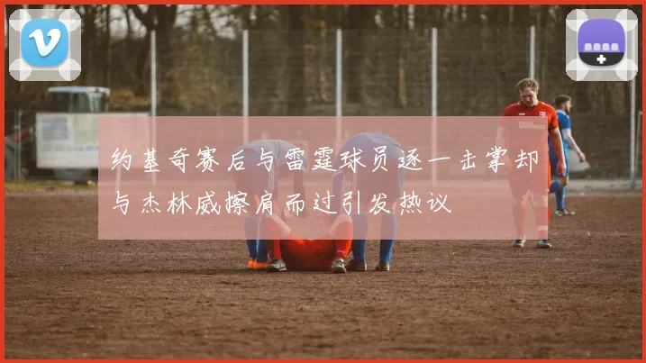 约基奇赛后与雷霆球员逐一击掌却与杰林威擦肩而过引发热议