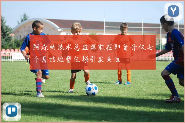 阿森纳技术总监离职在即晋升仅七个月的短暂任期引发关注