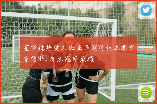霍华德热爱文班亚马期待他本赛季夺得MVP与总冠军荣耀