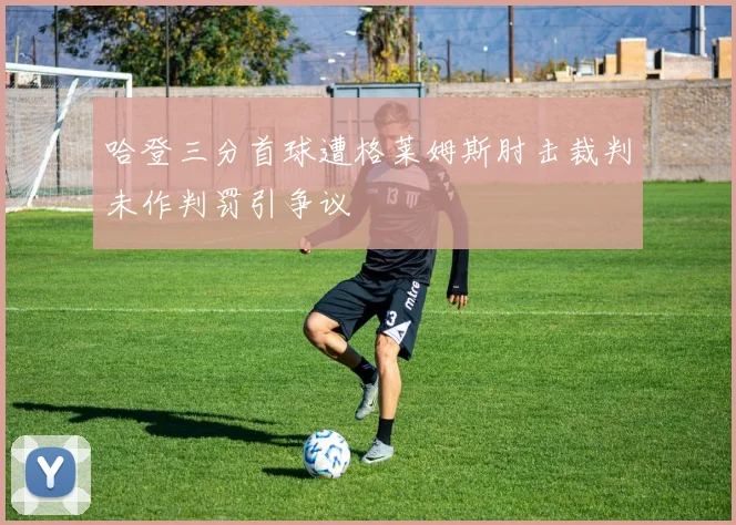 哈登三分首球遭格莱姆斯肘击裁判未作判罚引争议