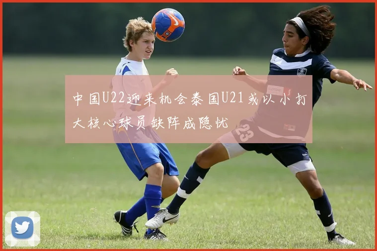中国U22迎来机会泰国U21或以小打大核心球员缺阵成隐忧