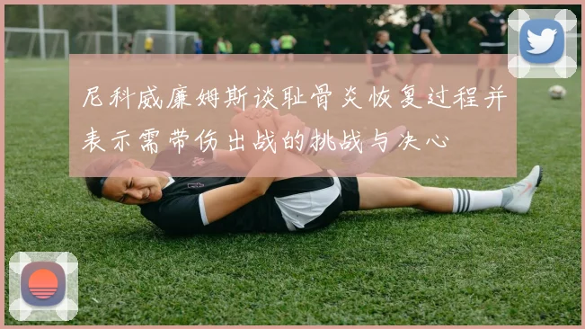 尼科威廉姆斯谈耻骨炎恢复过程并表示需带伤出战的挑战与决心