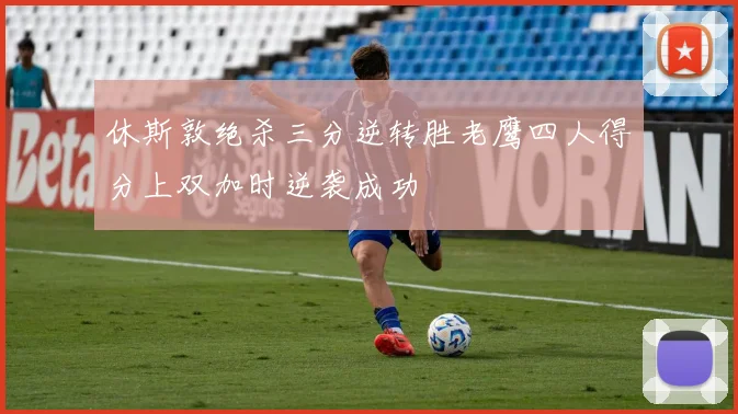 休斯敦绝杀三分逆转胜老鹰四人得分上双加时逆袭成功