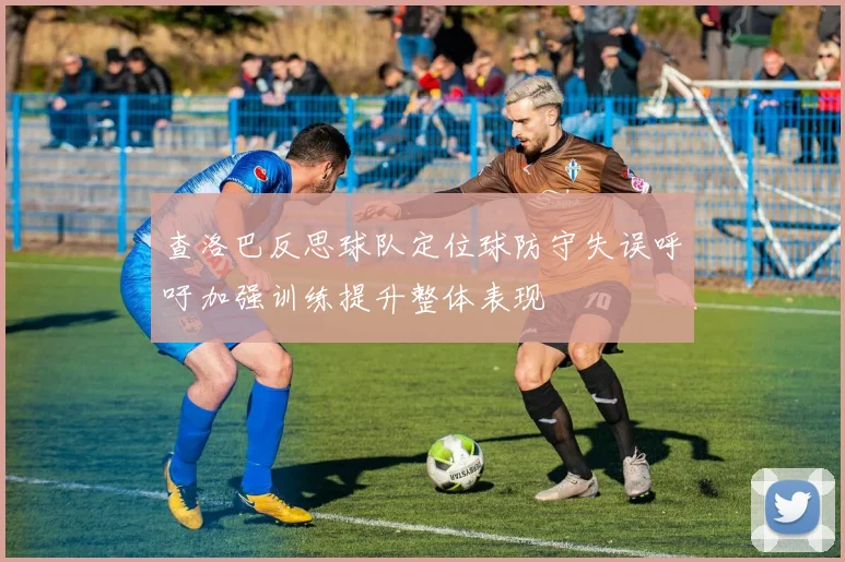 查洛巴反思球队定位球防守失误呼吁加强训练提升整体表现