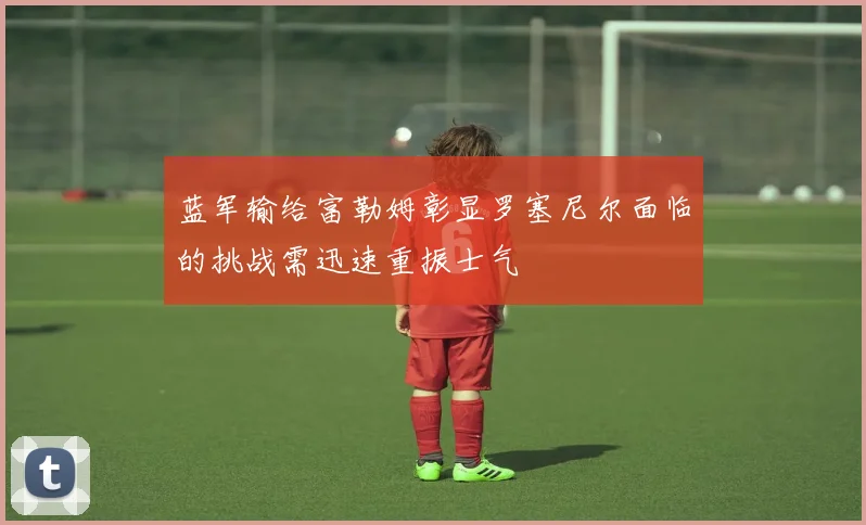 蓝军输给富勒姆彰显罗塞尼尔面临的挑战需迅速重振士气