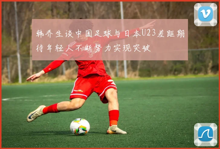 韩乔生谈中国足球与日本U23差距期待年轻人不断努力实现突破