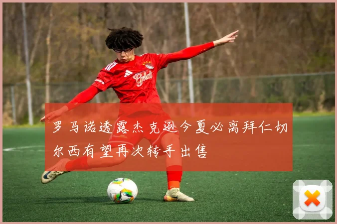 罗马诺透露杰克逊今夏必离拜仁切尔西有望再次转手出售