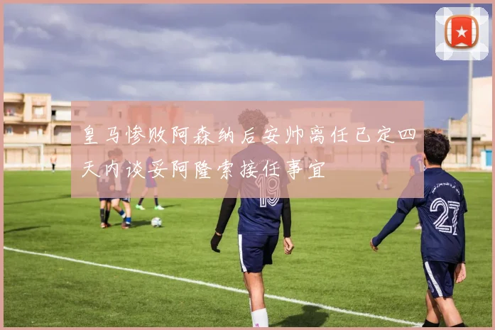 皇马惨败阿森纳后安帅离任已定四天内谈妥阿隆索接任事宜