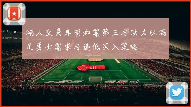 湖人交易库明加需第三方助力以满足勇士需求与逢低买入策略