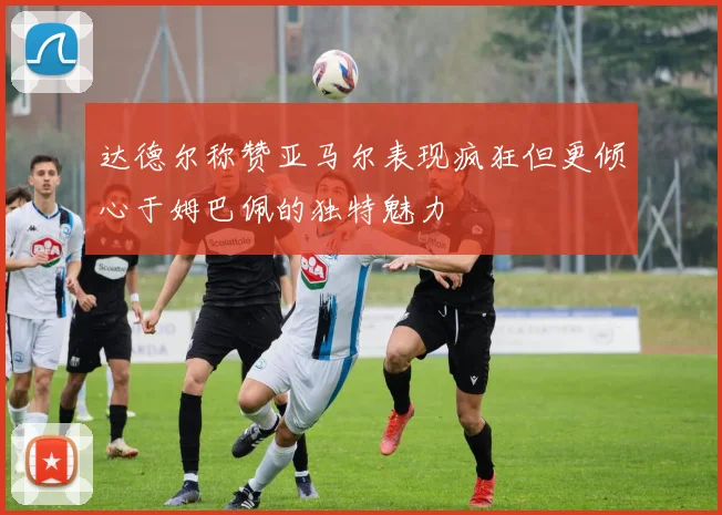 达德尔称赞亚马尔表现疯狂但更倾心于姆巴佩的独特魅力