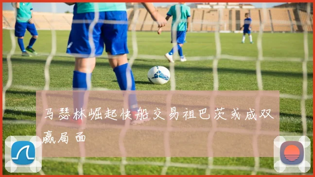 马瑟林崛起快船交易祖巴茨或成双赢局面