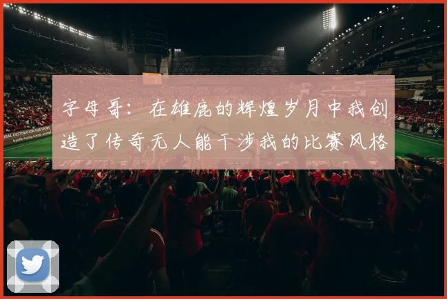 字母哥：在雄鹿的辉煌岁月中我创造了传奇无人能干涉我的比赛风格