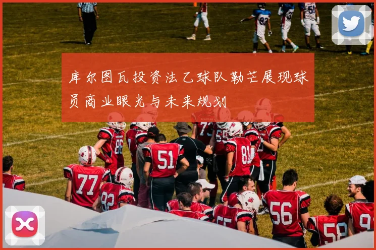 库尔图瓦投资法乙球队勒芒展现球员商业眼光与未来规划