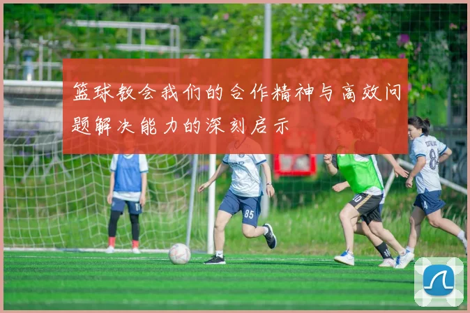 篮球教会我们的合作精神与高效问题解决能力的深刻启示