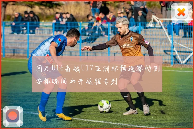 国足U16备战U17亚洲杯预选赛特别安排晚间加开返程专列