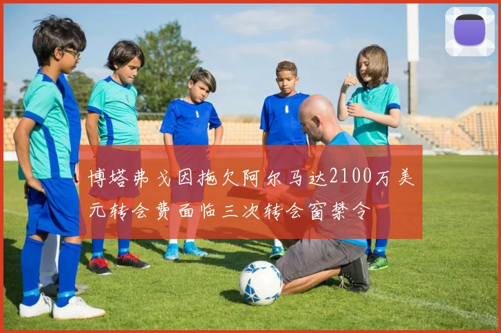 博塔弗戈因拖欠阿尔马达2100万美元转会费面临三次转会窗禁令