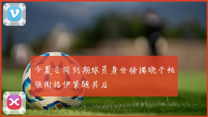 今夏合同到期球员身价榜揭晓于帕领衔格伊紧随其后