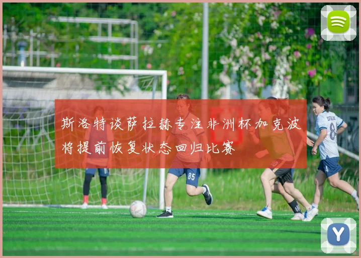 斯洛特谈萨拉赫专注非洲杯加克波将提前恢复状态回归比赛